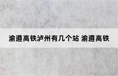 渝遵高铁泸州有几个站 渝遵高铁